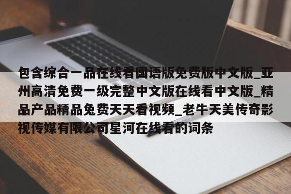 包含综合一品在线看国语版免费版中文版_亚州高清免费一级完整中文版在线看中文版_精品产品精品兔费天天看视频_老牛天美传奇影视传媒有限公司星河在线看的词条